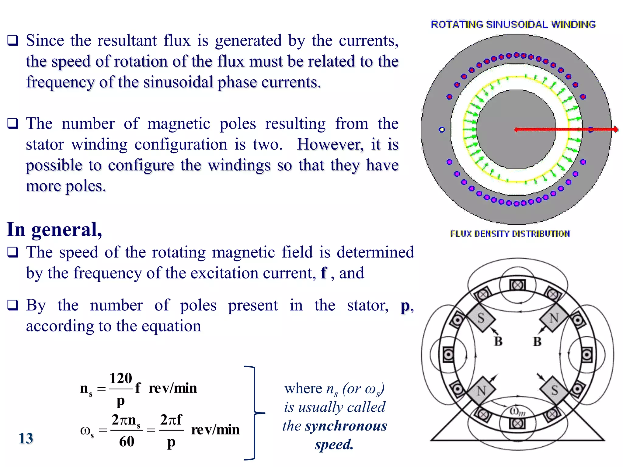 13
 Since the resultant flux is generated by the currents,
the speed of rotation of the flux must be related to the
frequency of the sinusoidal phase currents.
 The number of magnetic poles resulting from the
stator winding configuration is two. However, it is
possible to configure the windings so that they have
more poles.
In general,
 The speed of the rotating magnetic field is determined
by the frequency of the excitation current, f , and
 By the number of poles present in the stator, p,
according to the equation
rev/min
f
p
120
ns 
rev/min
p
f
2
60
n
2 s
s





where ns (or ωs)
is usually called
the synchronous
speed.
 