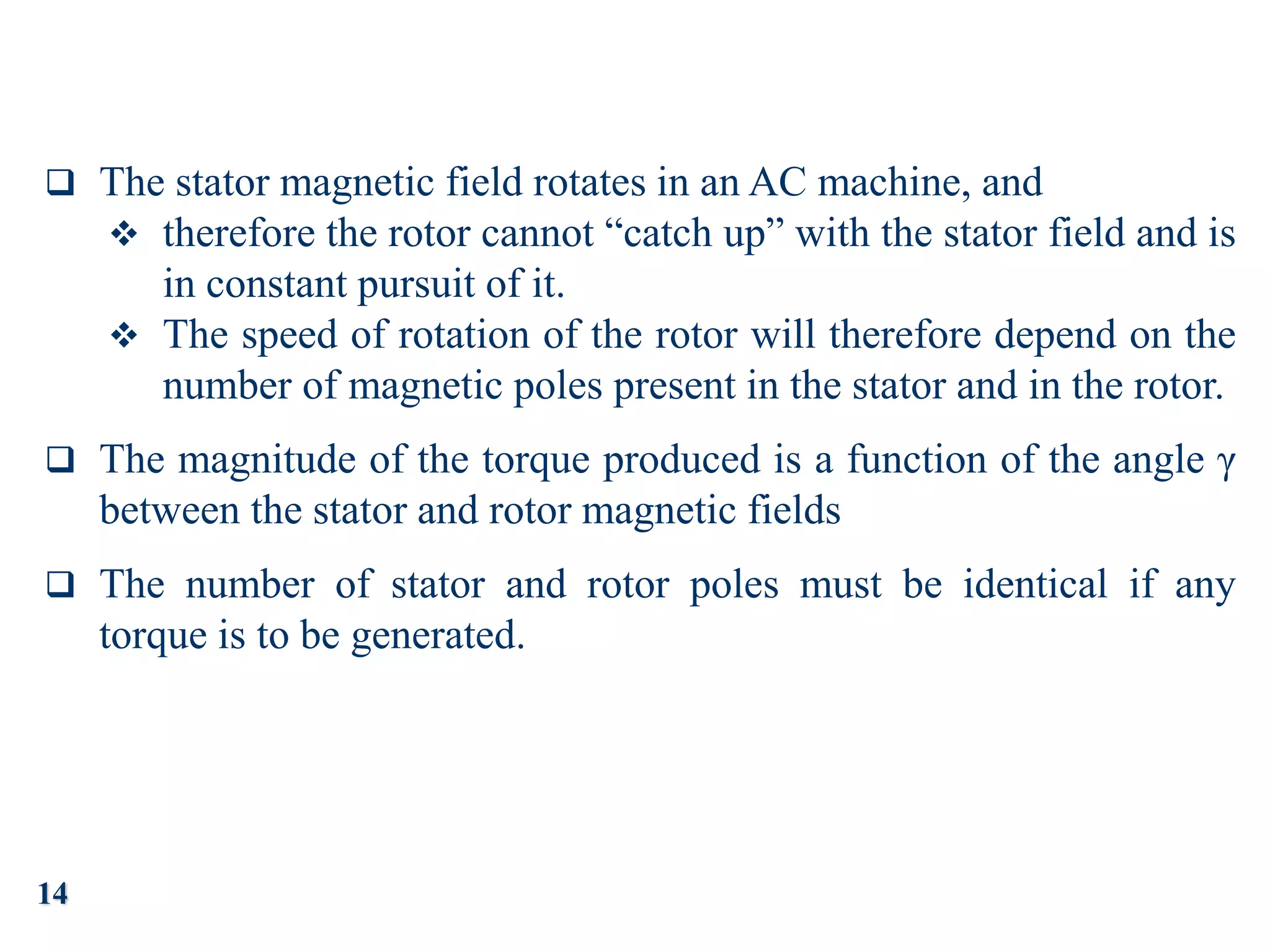 14
 The stator magnetic field rotates in an AC machine, and
 therefore the rotor cannot “catch up” with the stator field and is
in constant pursuit of it.
 The speed of rotation of the rotor will therefore depend on the
number of magnetic poles present in the stator and in the rotor.
 The magnitude of the torque produced is a function of the angle γ
between the stator and rotor magnetic fields
 The number of stator and rotor poles must be identical if any
torque is to be generated.
 