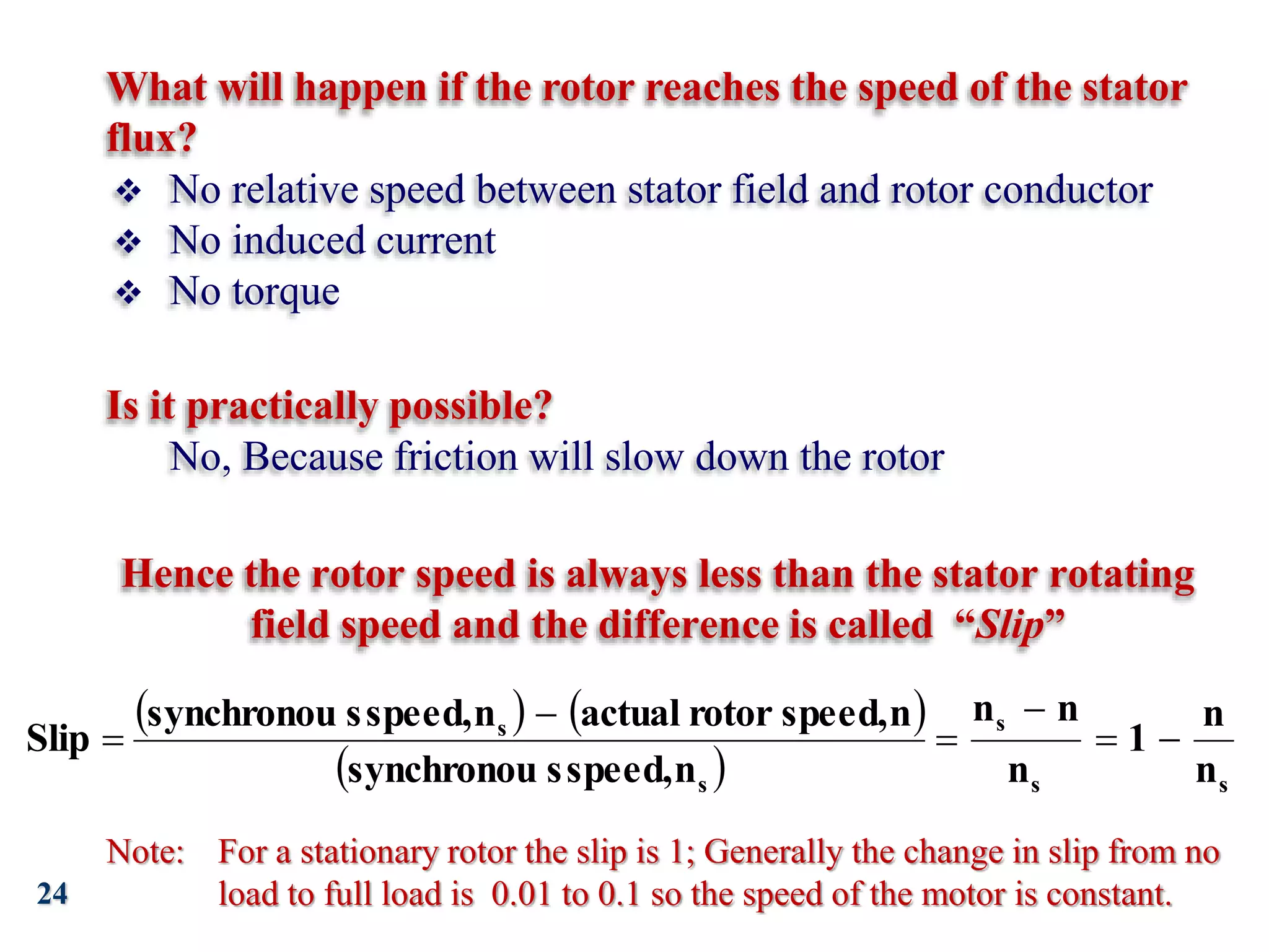 24
Hence the rotor speed is always less than the stator rotating
field speed and the difference is called “Slip”
   
  s
s
s
s
s
n
n
1
n
n
n
n
speed,
s
synchronou
n
speed,
rotor
actual
n
speed,
s
synchronou
Slip 





Note: For a stationary rotor the slip is 1; Generally the change in slip from no
load to full load is 0.01 to 0.1 so the speed of the motor is constant.
What will happen if the rotor reaches the speed of the stator
flux?
Is it practically possible?
 No relative speed between stator field and rotor conductor
 No induced current
 No torque
No, Because friction will slow down the rotor
 
