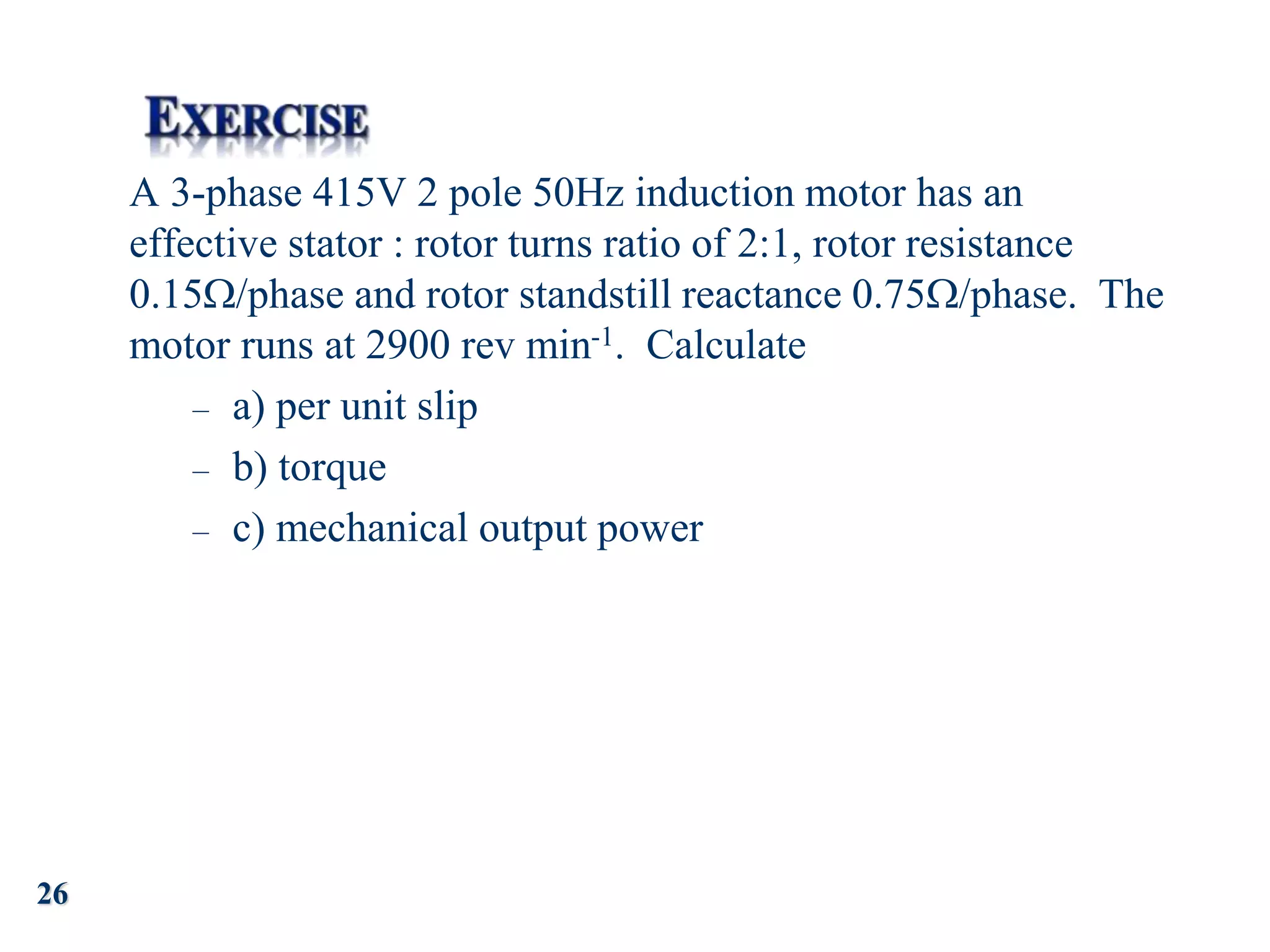 26
A 3-phase 415V 2 pole 50Hz induction motor has an
effective stator : rotor turns ratio of 2:1, rotor resistance
0.15/phase and rotor standstill reactance 0.75/phase. The
motor runs at 2900 rev min-1. Calculate
– a) per unit slip
– b) torque
– c) mechanical output power
 