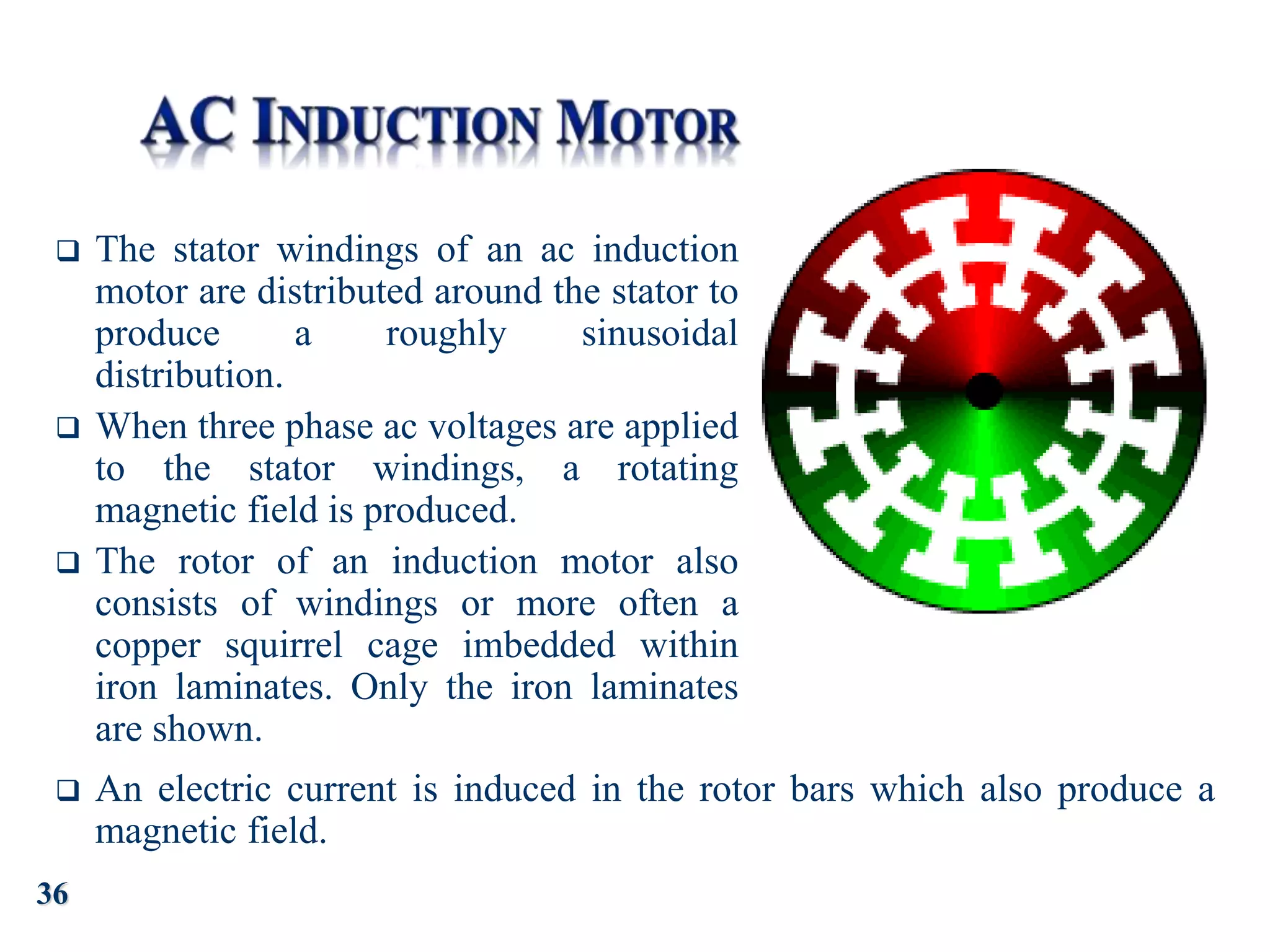  The stator windings of an ac induction
motor are distributed around the stator to
produce a roughly sinusoidal
distribution.
 When three phase ac voltages are applied
to the stator windings, a rotating
magnetic field is produced.
 The rotor of an induction motor also
consists of windings or more often a
copper squirrel cage imbedded within
iron laminates. Only the iron laminates
are shown.
 An electric current is induced in the rotor bars which also produce a
magnetic field.
36
 