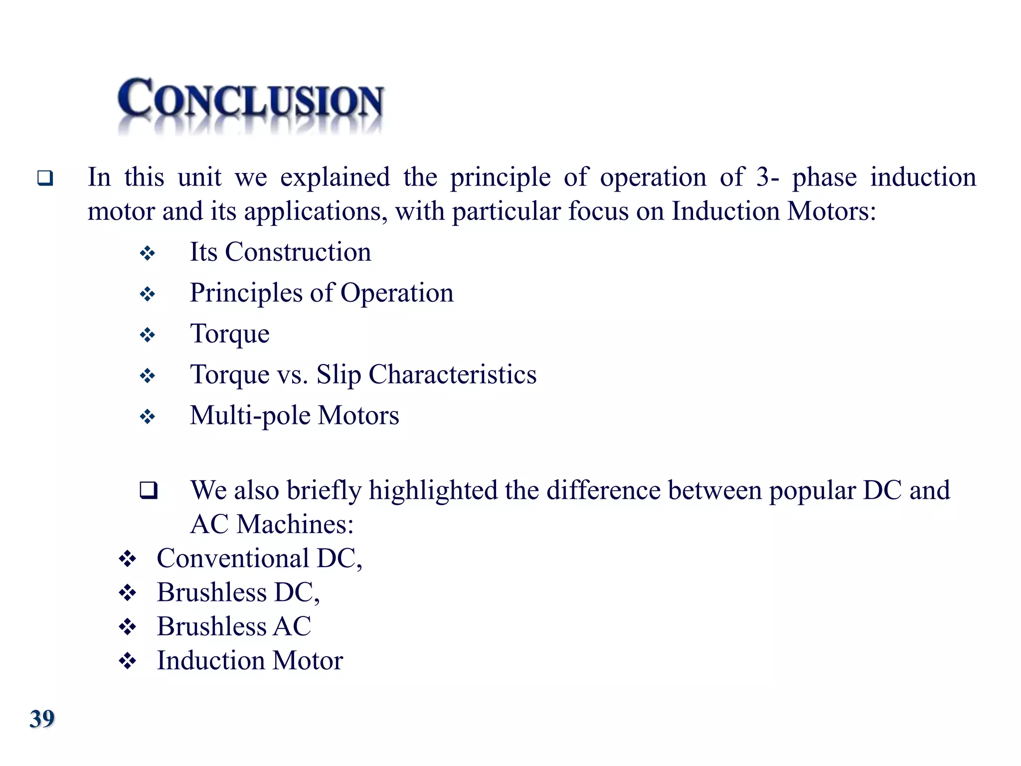 39
 In this unit we explained the principle of operation of 3- phase induction
motor and its applications, with particular focus on Induction Motors:
 Its Construction
 Principles of Operation
 Torque
 Torque vs. Slip Characteristics
 Multi-pole Motors
 We also briefly highlighted the difference between popular DC and
AC Machines:
 Conventional DC,
 Brushless DC,
 Brushless AC
 Induction Motor
 