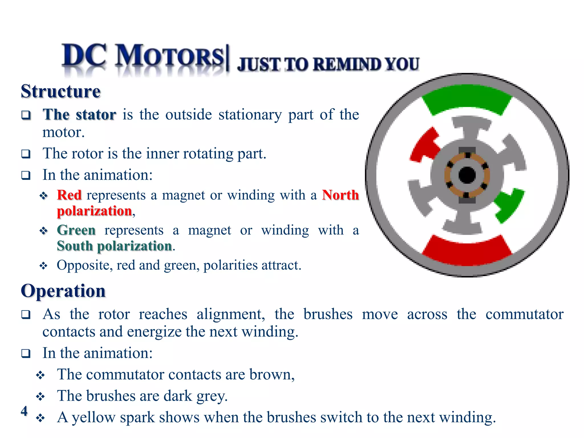 Structure
 The stator is the outside stationary part of the
motor.
 The rotor is the inner rotating part.
 In the animation:
 Red represents a magnet or winding with a North
polarization,
 Green represents a magnet or winding with a
South polarization.
 Opposite, red and green, polarities attract.
Operation
 As the rotor reaches alignment, the brushes move across the commutator
contacts and energize the next winding.
 In the animation:
 The commutator contacts are brown,
 The brushes are dark grey.
 A yellow spark shows when the brushes switch to the next winding.
4
 