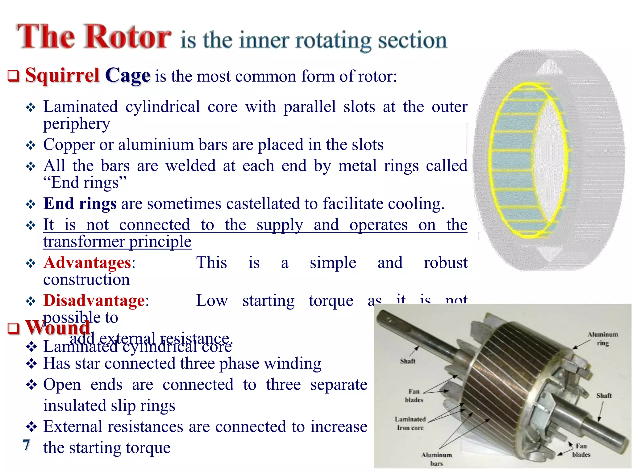 7
 Squirrel Cage is the most common form of rotor:
 Laminated cylindrical core with parallel slots at the outer
periphery
 Copper or aluminium bars are placed in the slots
 All the bars are welded at each end by metal rings called
“End rings”
 End rings are sometimes castellated to facilitate cooling.
 It is not connected to the supply and operates on the
transformer principle
 Advantages: This is a simple and robust
construction
 Disadvantage: Low starting torque as it is not
possible to
add external resistance.
 Wound
 Laminated cylindrical core
 Has star connected three phase winding
 Open ends are connected to three separate
insulated slip rings
 External resistances are connected to increase
the starting torque
 