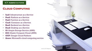 Cloud Computing
• IaaS: Infrastructure as a Service
• PaaS: Platform as a Service
• FaaS: Function as a Service
• CaaS: Container as a Service
• BaaS: Backend as a Service
• DaaS: Desktop as a Service
• S3: Simple Storage Service (AWS)
• EC2: Elastic Compute Cloud (AWS)
• GCP: Google Cloud Platform
• Azure: Microsoft's cloud computing service
ICT Abbreviations
12
Unit 8: ICT (Paper I)
 