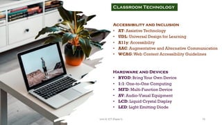 Accessibility and Inclusion
• AT: Assistive Technology
• UDL: Universal Design for Learning
• A11y: Accessibility
• AAC: Augmentative and Alternative Communication
• WCAG:Web Content Accessibility Guidelines
Hardware and Devices
• BYOD: BringYour Own Device
• 1:1: One-to-One Computing
• MFD: Multi-Function Device
• AV: Audio-Visual Equipment
• LCD: Liquid Crystal Display
• LED: Light Emitting Diode
Classroom Technology
15
Unit 8: ICT (Paper I)
 