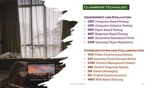 Assessment and Evaluation
• CBT: Computer-Based Testing
• CAT: Computer Adaptive Testing
• PBT: Paper-Based Testing
• RBT: Response-Based Testing
• AAT: Automated Assessment Tools
• LOR: Learning Object Repository
Communication and Collaboration
• VCS:Video Conferencing System
• LTI: Learning Tools Interoperability
• CMS: Content Management System
• SRS: Student Response System
• IM: Instant Messaging
• UC: Unified Communications
• WBT:Web-Based Training
Classroom Technology
16
Unit 8: ICT (Paper I)
 