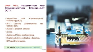 Unit VIII: Information and
Communication Technology
(ICT)
• Information and Communication
Technology (ICT)
• ICT: General abbreviations and
terminology.
• Basics of Internet, Intranet,
• E-mail
• Audio and Video-conferencing.
• Digital initiatives in higher education.
• ICT and Governance.
2
100 MCQs: https://testmoz.com/13695180
Unit 8: ICT (Paper I)
 