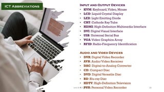 Input and Output Devices
• KVM: Keyboard,Video, Mouse
• LCD: Liquid Crystal Display
• LED: Light Emitting Diode
• CRT: Cathode Ray Tube
• HDMI: High-Definition Multimedia Interface
• DVI: Digital Visual Interface
• USB: Universal Serial Bus
• VGA:Video Graphics Array
• RFID: Radio-Frequency Identification
Audio and Video Devices
• DVR: Digital Video Recorder
• AVR: Audio/Video Receiver
• DAC: Digital-to-Analog Converter
• CD: Compact Disc
• DVD: Digital Versatile Disc
• BD: Blu-ray Disc
• HDTV: High-Definition Television
• PVR: Personal Video Recorder
ICT Abbreviations
25
Unit 8: ICT (Paper I)
 