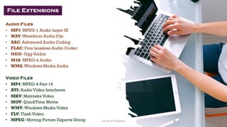Audio Files
• MP3: MPEG-1 Audio Layer III
• WAV:Waveform Audio File
• AAC: Advanced Audio Coding
• FLAC: Free Lossless Audio Codec
• OGG: Ogg Vorbis
• M4A: MPEG-4 Audio
• WMA:Windows Media Audio
Video Files
• MP4: MPEG-4 Part 14
• AVI: Audio Video Interleave
• MKV: Matroska Video
• MOV: QuickTime Movie
• WMV:Windows Media Video
• FLV: Flash Video
• MPEG: Moving Picture Experts Group
File Extensions
30
Unit 8: ICT (Paper I)
 