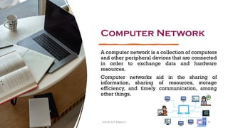Computer Network
A computer network is a collection of computers
and other peripheral devices that are connected
in order to exchange data and hardware
resources.
Computer networks aid in the sharing of
information, sharing of resources, storage
efficiency, and timely communication, among
other things.
37
Unit 8: ICT (Paper I)
 