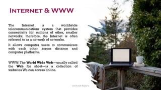 Internet & WWW
The Internet is a worldwide
telecommunications system that provides
connectivity for millions of other, smaller
networks; therefore, the Internet is often
referred to as a network of networks.
It allows computer users to communicate
with each other across distance and
computer platforms.
WWW:The World Wide Web—usually called
the Web for short—is a collection of
websites We can access online.
41
Unit 8: ICT (Paper I)
 