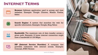 Browser: Software application used to access and view
websites. Example: Google Chrome, Mozilla Firefox,
Safari
Search Engine: A system that searches the web for
specific information. Example: Google, Bing,Yahoo
Bandwidth: The maximum rate of data transfer across a
given path. Example: A home internet connection might
have a bandwidth of 100 Mbps.
ISP (Internet Service Provider): A company that
provides customers with internet access. Example:
Comcast, AT&T,Verizon
Internet Terms
43
Unit 8: ICT (Paper I)
 