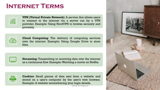 VPN (Virtual Private Network): A service that allows users
to connect to the internet via a server run by a VPN
provider. Example: Using NordVPN to browse securely and
privately.
Cloud Computing: The delivery of computing services
over the internet. Example: Using Google Drive to store
files.
Streaming: Transmitting or receiving data over the internet
as a continuous flow. Example:Watching a movie on Netflix.
Cookies: Small pieces of data sent from a website and
stored on a user's computer by the user's web browser.
Example: A website remembering your login details.
Internet Terms
45
Unit 8: ICT (Paper I)
 