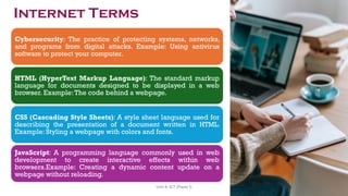 Cybersecurity: The practice of protecting systems, networks,
and programs from digital attacks. Example: Using antivirus
software to protect your computer.
HTML (HyperText Markup Language): The standard markup
language for documents designed to be displayed in a web
browser. Example:The code behind a webpage.
CSS (Cascading Style Sheets): A style sheet language used for
describing the presentation of a document written in HTML.
Example: Styling a webpage with colors and fonts.
JavaScript: A programming language commonly used in web
development to create interactive effects within web
browsers.Example: Creating a dynamic content update on a
webpage without reloading.
Internet Terms
46
Unit 8: ICT (Paper I)
 