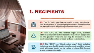 1. Recipients
TO: The “To” field specifies the email’s primary recipient(s).
This is the person or group of people who will be responsible
for taking action or responding to the electronic mail.
CC: The “CC”, i.e., the “carbon copy” field, includes
additional recipients in the electronic mail. These people are
not the primary recipients but may be interested in the
electronic mail’s content or need updates on a situation.
BCC: The “BCC,” i.e., “blind carbon copy” field, includes
recipients who should receive the electronic mail but whose
email addresses should not be visible to others. This feature
acts as an incognito mode. 51
Unit 8: ICT (Paper I)
 