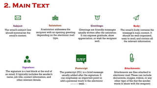 2. Main Text
Subject:
The email’s subject line
should summarize the
email’s content.
Salutation:
A salutation addresses the
recipient with an opening greeting
depending on the electronic mail
type.
Greetings:
Greetings are friendly messages
usually written after the salutation.
It can express gratitude, show
appreciation, or wish the recipient
well.
Body:
The email’s body contains the
message’s main content. It
should be well-organized,
easy to read, and contain all
the relevant information
Signature:
The signature is a text block at the end of
an email. It typically includes the sender’s
name, job title, contact information, and
other relevant details.
Postscript:
The postscript (P.S.) is a brief message
usually added after the signature. It
can emphasize an important point or
add a personal touch to the electronic
mail.
Attachments:
Attachments are files attached to
electronic mail.These can include
documents, images, videos, or any
other type of file that the sender
wants to share with the recipient.
52
Unit 8: ICT (Paper I)
 