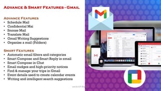 Advance Features
• Schedule Mail
• Confidential Mai
• Snooze Mail
• Translate Mail
• Gmail Writing Suggestions
• Organise a mail (Folders)
Smart Features
• Automatic email filters and categories
• Smart Compose and Smart Reply in email
• Smart Compose in Chat
• Email nudges and high-priority notices
• Find & manage your trips in Gmail
• Event details used to create calendar events
• Writing and intelligent search suggestions
Advance & Smart Features - Gmail
53
Unit 8: ICT (Paper I)
 
