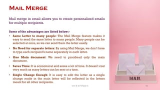 Mail Merge
Mail merge in email allows you to create personalized emails
for multiple recipients.
Some of the advantages are listed below:-
• Same Letter to many people: The Mail Merge feature makes it
easy to send the same letter to many people. Many people can be
selected at once, so we can send them the letter easily.
• No Need for separate letters: By using Mail Merge, we don’t have
to type each recipient’s name separately in each letter.
• One Main document: We need to proofread only the main
document.
• Saves Time: It is economical and saves a lot of time. It doesn't cost
very much as many letters can be sent at a time.
• Single Change Enough: It is easy to edit the letter as a single
change made in the main letter will be reflected in the letters
meant for all other recipients.
54
Unit 8: ICT (Paper I)
 