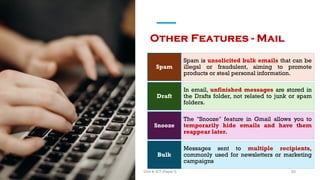 Other Features - Mail
Spam is unsolicited bulk emails that can be
illegal or fraudulent, aiming to promote
products or steal personal information.
Spam
In email, unfinished messages are stored in
the Drafts folder, not related to junk or spam
folders.
Draft
The "Snooze" feature in Gmail allows you to
temporarily hide emails and have them
reappear later.
Snooze
Messages sent to multiple recipients,
commonly used for newsletters or marketing
campaigns
Bulk
55
Unit 8: ICT (Paper I)
 