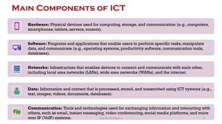 Main Components of ICT
Hardware: Physical devices used for computing, storage, and communication (e.g., computers,
smartphones, tablets, servers, routers).
Software: Programs and applications that enable users to perform specific tasks, manipulate
data, and communicate (e.g., operating systems, productivity software, communication tools,
databases).
Networks: Infrastructure that enables devices to connect and communicate with each other,
including local area networks (LANs), wide area networks (WANs), and the internet.
Data: Information and content that is processed, stored, and transmitted using ICT systems (e.g.,
text, images, videos, documents, databases).
Communication: Tools and technologies used for exchanging information and interacting with
others, such as email, instant messaging, video conferencing, social media platforms, and voice
over IP (VoIP) systems. 6
Unit 8: ICT (Paper I)
 