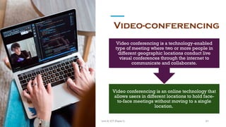 Video-conferencing
Video conferencing is an online technology that
allows users in different locations to hold face-
to-face meetings without moving to a single
location.
Video conferencing is a technology-enabled
type of meeting where two or more people in
different geographic locations conduct live
visual conferences through the internet to
communicate and collaborate.
61
Unit 8: ICT (Paper I)
 