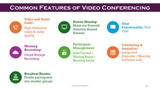 Video and Audio
Calls:
High-Definition
video & audio
quality,
Screen Sharing:
Share our Screen&
Annotate Shared
Screens
Chat
Functionality: Text
Chat
Meeting
Recording:
Cloud Storage
Recording
Participant
Management:
Host Control /
Waiting Room /
Meeting Locks
Scheduling &
Invitation:
Integrated
Calendar / Meeting
Invitation Link
Breakout Rooms:
Divide participants
into smaller groups
Common Features of Video Conferencing
62
Unit 8: ICT (Paper I)
 