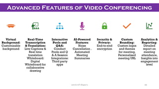 Virtual
Background:
Customizable
background
Real-Time
Transcription
& Translation:
Live Captions &
Real time
translation
Whiteboard:
Digital
Whiteboard for
collaborative
drawing
Interactive
Pools and
Q&A:
Conduct
Pools and Q
& A Session
Integrations:
Third party
apps
AI-Powered
Features:
Noise
Cancellation .
Automated
Meeting
Summaries
Security &
Privacy:
End-to-end
encryption
Custom
Branding:
Custom logos
and themes
for meeting,
Personalised
meeting URL
Analytics &
Reporting:
Detailed
report on
meeting
attendance,
Insights into
engagement
level
Advanced Features of Video Conferencing
63
Unit 8: ICT (Paper I)
 
