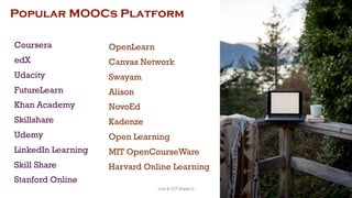 Popular MOOCs Platform
Coursera
edX
Udacity
FutureLearn
Khan Academy
Skillshare
Udemy
LinkedIn Learning
Skill Share
Stanford Online
OpenLearn
Canvas Network
Swayam
Alison
NovoEd
Kadenze
Open Learning
MIT OpenCourseWare
Harvard Online Learning
76
Unit 8: ICT (Paper I)
 