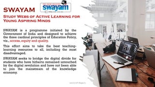 SWAYAM
Study Webs of Active Learning for
Young Aspiring Minds
SWAYAM is a programme initiated by the
Government of India and designed to achieve
the three cardinal principles of Education Policy,
viz., access, equity and quality.
This effort aims to take the best teaching-
learning resources to all, including the most
disadvantaged.
SWAYAM seeks to bridge the digital divide for
students who have hitherto remained untouched
by the digital revolution and have not been able
to join the mainstream of the knowledge
economy.
78
Unit 8: ICT (Paper I)
 