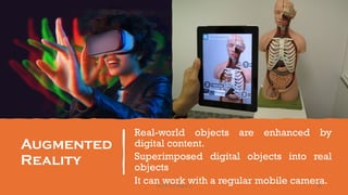 Augmented
Reality
Real-world objects are enhanced by
digital content.
Superimposed digital objects into real
objects
It can work with a regular mobile camera.
96
Unit 8: ICT (Paper I)
 