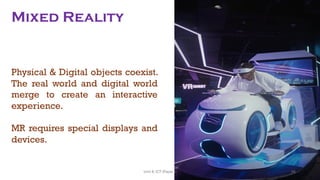 Mixed Reality
Physical & Digital objects coexist.
The real world and digital world
merge to create an interactive
experience.
MR requires special displays and
devices.
98
Unit 8: ICT (Paper I)
 