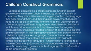 Children Construct Grammars
Language acquisition is a creative process. Children are not
given explicit information about the rules, by either instruction or
correction. They extract the rules of the grammar from the language
they hear around them, and their linguistic environment does not
need to be special in any way for them to do this. Observations of
children acquiring different languages under different cultural and
social circumstances reveal that the developmental stages are
similar, possibly universal. Even deaf children of deaf signing parents
go through stages in their signing development that parallel those of
children acquiring spoken languages. These factors lead many
linguists to believe that children are equipped with an innate
template or blueprint for language—which we have referred to as
Universal Grammar (UG)—and that this blueprint aids the child in the
task of constructing a grammar for her language. This is referred to
as the innateness hypothesis.
 