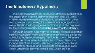 The Innateness Hypothesis
The innateness hypothesis receives its strongest support from
the observation that the grammar a person ends up with is
vastly underdetermined by his linguistic experience. In other
words, we end up knowing far more about language than is
exemplified in the language we hear around us. This argument
for the innateness of UG is called the poverty of the stimulus.
Although children hear many utterances, the language they
hear is incomplete, noisy, and unstructured. We said earlier that
child-directed speech is largely well formed, but children are
also exposed to adult–adult interactions. These utterances
include slips of the tongue, false starts, ungrammatical and
incomplete sentences, and no consistent information as to
which utterances are well formed and which are not.
 