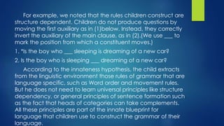 For example, we noted that the rules children construct are
structure dependent. Children do not produce questions by
moving the first auxiliary as in (1)below. Instead, they correctly
invert the auxiliary of the main clause, as in (2).(We use ___ to
mark the position from which a constituent moves.)
1. *Is the boy who ___ sleeping is dreaming of a new car?
2. Is the boy who is sleeping ___ dreaming of a new car?
According to the innateness hypothesis, the child extracts
from the linguistic environment those rules of grammar that are
language specific, such as Word order and movement rules.
But he does not need to learn universal principles like structure
dependency, or general principles of sentence formation such
as the fact that heads of categories can take complements.
All these principles are part of the innate blueprint for
language that children use to construct the grammar of their
language.
 