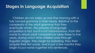 Stages in Language Acquisition
Children do not wake up one fine morning with a
fully formed grammar in their heads. Relative to the
complexity of the adult grammar that they
eventually attain, the process of language
acquisition is fast, but it is not instantaneous. From first
words to virtual adult competence takes three to five
years, during which time children pass through
linguistic stages. They begin by babbling, they then
acquire their first words, and in just a few months they
begin to put words together into sentences.
 