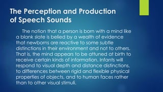 The Perception and Production
of Speech Sounds
The notion that a person is born with a mind like
a blank slate is belied by a wealth of evidence
that newborns are reactive to some subtle
distinctions in their environment and not to others.
That is, the mind appears to be attuned at birth to
receive certain kinds of information. Infants will
respond to visual depth and distance distinctions,
to differences between rigid and flexible physical
properties of objects, and to human faces rather
than to other visual stimuli.
 