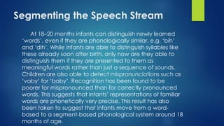 Segmenting the Speech Stream
At 18–20 months infants can distinguish newly learned
‘words’, even if they are phonologically similar, e.g. ‘bih’
and ‘dih’. While infants are able to distinguish syllables like
these already soon after birth, only now are they able to
distinguish them if they are presented to them as
meaningful words rather than just a sequence of sounds.
Children are also able to detect mispronunciations such as
‘vaby’ for ‘baby’. Recognition has been found to be
poorer for mispronounced than for correctly pronounced
words. This suggests that infants’ representations of familiar
words are phonetically very precise. This result has also
been taken to suggest that infants move from a word-
based to a segment-based phonological system around 18
months of age.
 