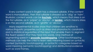 Every content word in English has a stressed syllable. If the content
word is monosyllabic, then that syllable is stressed as in ‘dóg’ or ‘hám’.
Bisyllabic content words can be trochaic, which means that stress is on
the first syllable, as in ‘páper’ or ‘dóctor’, or iambic, which means stress
is on the second syllable, as in ‘giráffe’ or ‘devíce’.
Many experimental studies show that children are sensitive to
various linguistic properties such as stress and phonotactic constraints,
and to statistical regularities of the input that enable them to segment
the fluent speech that they hear into words. One method of
segmenting speech is prosodic bootstrapping. Other bootstrapping
methods can help the child to learn verb meaning based on syntactic
context (syntactic bootstrapping), or syntactic categories based on
word meaning (semantic bootstrapping) and distributional evidence
such as word frames.
 