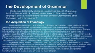 The Development of Grammar
Children are biologically equipped to acquire all aspects of grammar.
In this section we will look at development in each of the components of
language, and we will illustrate the role that Universal Grammar and other
factors play in this development.
The Acquisition of Phonology
In terms of his phonology, J. P. is like most children at the one-word stage. The first words are
generally monosyllabic with a CV (consonant-vowel) form. The vowel part may be a diphthong,
depending on the language being acquired. The phonemic inventory is much smaller than is found in
the adult language. It appears that children first acquire the small set of sounds common to all
languages regardless of the ambient language(s), and in later stages acquire the less common sounds
of their own language. For example, most languages have the sounds [p] and [s], but [θ] is a rare sound.
J. P.’s sound system followed this pattern. His phonological inventory at an early stage included the
consonants [b,m,d,k], which are frequently occurring sounds in the world’s languages.
In general, the order of acquisition of classes of sounds begins with vowels and then goes by
manner of articulation for consonants: nasals are acquired first, then glides, stops, liquids, fricatives, and
affricates. Natural classes characterized by place of articulation features also appear in children’s
utterances according to a more or less ordered series: labials, velars, alveolars, and palatals.
It is not surprising that mama is an early word for many children.
 