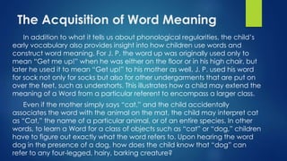 The Acquisition of Word Meaning
In addition to what it tells us about phonological regularities, the child’s
early vocabulary also provides insight into how children use words and
construct word meaning. For J. P. the word up was originally used only to
mean “Get me up!” when he was either on the floor or in his high chair, but
later he used it to mean “Get up!” to his mother as well. J. P. used his word
for sock not only for socks but also for other undergarments that are put on
over the feet, such as undershorts. This illustrates how a child may extend the
meaning of a Word from a particular referent to encompass a larger class.
Even if the mother simply says “cat,” and the child accidentally
associates the word with the animal on the mat, the child may interpret cat
as “Cat,” the name of a particular animal, or of an entire species. In other
words, to learn a Word for a class of objects such as “cat” or “dog,” children
have to figure out exactly what the word refers to. Upon hearing the word
dog in the presence of a dog, how does the child know that “dog” can
refer to any four-legged, hairy, barking creature?
 