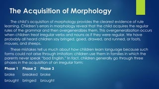 The Acquisition of Morphology
The child’s acquisition of morphology provides the clearest evidence of rule
learning. Children’s errors in morphology reveal that the child acquires the regular
rules of the grammar and then overgeneralizes them. This overgeneralization occurs
when children treat irregular verbs and nouns as if they were regular. We have
probably all heard children say bringed, goed, drawed, and runned, or foots,
mouses, and sheeps.
These mistakes tell us much about how children learn language because such
forms could not arise through imitation; children use them in families in which the
parents never speak “bad English.” In fact, children generally go through three
phases in the acquisition of an irregular form:
Phase 1 Phase 2 Phase 3
broke breaked broke
brought bringed brought
 