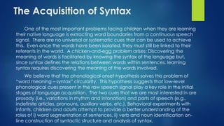The Acquisition of Syntax
One of the most important problems facing children when they are learning
their native language is extracting word boundaries from a continuous speech
signal. There are no universal or systematic cues that can be used to achieve
this. Even once the words have been isolated, they must still be linked to their
referents in the world. A chicken-and-egg problem arises: Discovering the
meaning of words is facilitated by knowing the syntax of the language but,
since syntax defines the relations between words within sentences, learning
syntax requires discovering the meaning of the words involved.
We believe that the phonological onset hypothesis solves this problem of
“word meaning – syntax” circularity. This hypothesis suggests that low-level
phonological cues present in the raw speech signal play a key role in the initial
stages of language acquisition. The two cues that we are most interested in are
prosody (i.e., variations in rhythm and intonation) and parts of speech (e.g.,
indefinite articles, pronouns, auxiliary verbs, etc.). Behavioral experiments with
infants, children and adults attempt to provide a better understanding of the
roles of i) word segmentation of sentences, ii) verb and noun identification on-
line construction of syntactic structure and analysis of syntax.
 