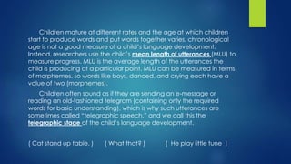Children mature at different rates and the age at which children
start to produce words and put words together varies, chronological
age is not a good measure of a child’s language development.
Instead, researchers use the child’s mean length of utterances (MLU) to
measure progress. MLU is the average length of the utterances the
child is producing at a particular point. MLU can be measured in terms
of morphemes, so words like boys, danced, and crying each have a
value of two (morphemes).
Children often sound as if they are sending an e-message or
reading an old-fashioned telegram (containing only the required
words for basic understanding), which is why such utterances are
sometimes called “telegraphic speech,” and we call this the
telegraphic stage of the child’s language development.
( Cat stand up table. ) ( What that? ) ( He play little tune )
 