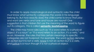 In order to apply morphological and syntactic rules the child
must know what syntactic categories the words in his language
belong to. But how exactly does the child come to know that play
and want are verbs and tune and house are nouns? One
suggestion is that children first use the meaning of the word to figure
out its category. This is called semantic bootstrapping.
The child may have rules such as “if a word refers to a physical
object, it’s a noun” or “if a word refers to an action, it’s a verb,” and
so on. However, the rules that link certain meanings to specific
categories are not foolproof. For example, the word action denotes
an action but it is not a verb, know is not an action but is a verb,
and justice is a noun though it is not a physical object.
 