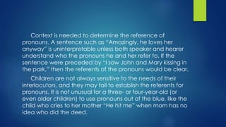 Context is needed to determine the reference of
pronouns. A sentence such as “Amazingly, he loves her
anyway” is uninterpretable unless both speaker and hearer
understand who the pronouns he and her refer to. If the
sentence were preceded by “I saw John and Mary kissing in
the park,” then the referents of the pronouns would be clear.
Children are not always sensitive to the needs of their
interlocutors, and they may fail to establish the referents for
pronouns. It is not unusual for a three- or four-year-old (or
even older children) to use pronouns out of the blue, like the
child who cries to her mother “He hit me” when mom has no
idea who did the deed.
 