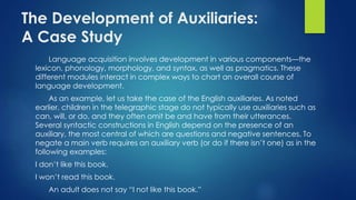 The Development of Auxiliaries:
A Case Study
Language acquisition involves development in various components—the
lexicon, phonology, morphology, and syntax, as well as pragmatics. These
different modules interact in complex ways to chart an overall course of
language development.
As an example, let us take the case of the English auxiliaries. As noted
earlier, children in the telegraphic stage do not typically use auxiliaries such as
can, will, or do, and they often omit be and have from their utterances.
Several syntactic constructions in English depend on the presence of an
auxiliary, the most central of which are questions and negative sentences. To
negate a main verb requires an auxiliary verb (or do if there isn’t one) as in the
following examples:
I don’t like this book.
I won’t read this book.
An adult does not say “I not like this book.”
 