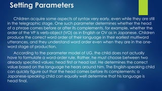Setting Parameters
Children acquire some aspects of syntax very early, even while they are still
in the telegraphic stage. One such parameter determines whether the head
of a phrase comes before or after its complements, for example, whether the
order of the VP is verb-object (VO) as in English or OV as in Japanese. Children
produce the correct word order of their language in their earliest multiword
utterances, and they understand word order even when they are in the one-
word stage of production.
According to the parameter model of UG, the child does not actually
have to formulate a word-order rule. Rather, he must choose between two
already specified values: head first or head last. He determines the correct
value based on the language he hears around him. The English-speaking child
can quickly figure out that the head comes before its complements; a
Japanese-speaking child can equally well determine that his language is
head final.
 