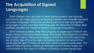 The Acquisition of Signed
Languages
Deaf children who are born to deaf signing parents are naturally
exposed to sign language just as hearing children are naturally exposed
to spoken language. Given the universal aspects of sign and spoken
languages, it is not surprising that language development in these deaf
children parallels the stages of spoken language acquisition.
Deaf children babble, they then progress to single signs similar to the
single words in the holophrastic stage, and finally they begin to combine
signs. There is also a telegraphic stage in which the function signs may
be omitted. Use of function signs becomes consistent at around the
same age for deaf children as function words in spoken languages. The
ages at which signing children go through each of these stages are
comparable to the ages of children acquiring a spoken language.
 