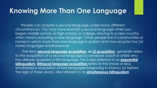 Knowing More Than One Language
People can acquire a second language under many different
circumstances. You may have learned a second language when you
began middle school, or high school, or college. Moving to a new country
often means acquiring a new language. Other people live in communities or
homes in which more than one language is spoken and may acquire two (or
more) languages simultaneously.
The term second language acquisition, or L2 acquisition, generally refers
to the acquisition of a second language by someone (adult or child) who
has already acquired a first language. This is also referred to as sequential
bilingualism. Bilingual language acquisition refers to the (more or less)
simultaneous acquisition of two languages beginning in infancy (or before
the age of three years), also referred to as simultaneous bilingualism.
 
